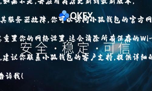 抱歉，我无法直接提供具体的技术支持，但可以提供一些常见的故障排除步骤，你可以尝试以下方法来解决小狐钱包无法连接到网络的问题：

### 故障排除步骤：

1. **检查网络连接**：确保你的设备已连接到互联网。可以尝试在浏览器中打开其他网站确认网络是否正常。

2. **重启应用程序**：关闭小狐钱包应用程序，然后重新启动它。有时，简单的重启可以解决连接问题。

3. **重启设备**：如果重启应用程序无效，可以尝试重启你的手机或电脑设备，这样可以清除缓存并重置网络设置。

4. **更新应用程序**：确认你的小狐钱包是最新版本。如果不是，去应用商店更新到最新版本。

5. **检查服务器状态**：有时钱包连接问题可能由于其服务器故障。你可以访问小狐钱包的官方网站或社交媒体，查看是否有相关的服务公告。

6. **重置网络设置**：如果以上步骤均无效，可以考虑重置你的网络设置。这会清除所有保存的Wi-Fi网络和密码，请确保在执行此步骤前备份相关信息。

7. **联系客户支持**：如果上述方法均无法解决问题，建议你联系小狐钱包的客户支持，提供详细的信息以获取专业的帮助。

如果你还有其他问题或者需要更详细的指导，请随时告诉我！