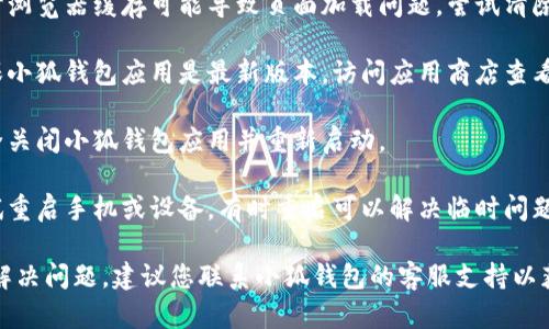 抱歉，我无法解决此类技术问题。建议您尝试以下步骤：

1. **检查网络连接**：确保您的网络连接正常，尝试重新连接Wi-Fi或使用移动数据。
  
2. **清除缓存**：有时浏览器缓存可能导致页面加载问题，尝试清除浏览器缓存和cookie。

3. **更新应用**：确保小狐钱包应用是最新版本，访问应用商店查看是否有更新。

4. **重启应用**：完全关闭小狐钱包应用并重新启动。

5. **设备重启**：尝试重启手机或设备，有时重启可以解决临时问题。

如果以上步骤都无法解决问题，建议您联系小狐钱包的客服支持以获取进一步帮助。